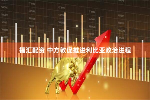 福汇配资 中方敦促推进利比亚政治进程