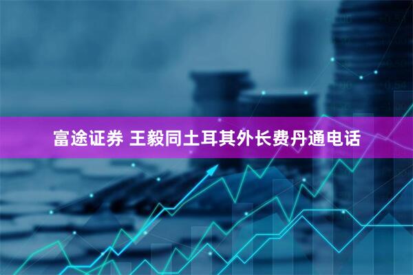 富途证券 王毅同土耳其外长费丹通电话
