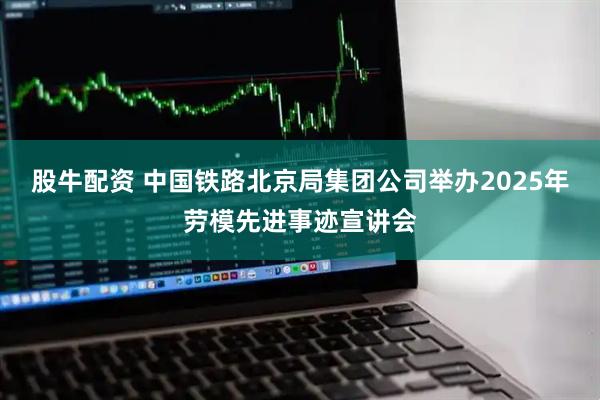 股牛配资 中国铁路北京局集团公司举办2025年劳模先进事迹宣讲会