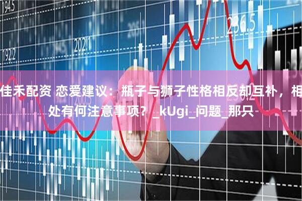 佳禾配资 恋爱建议：瓶子与狮子性格相反却互补，相处有何注意事项？_kUgi_问题_那只