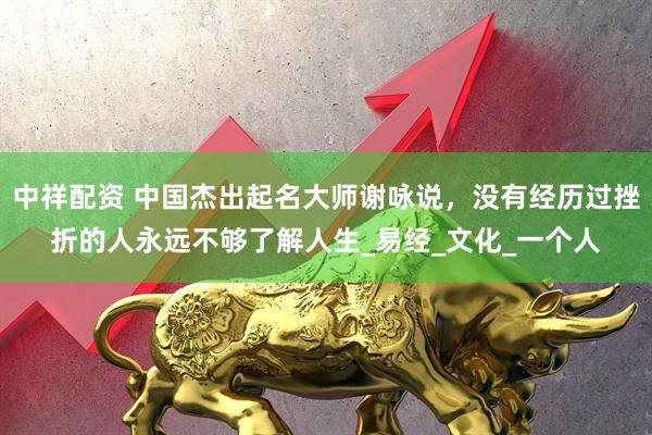 中祥配资 中国杰出起名大师谢咏说，没有经历过挫折的人永远不够了解人生_易经_文化_一个人
