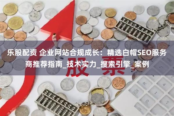 乐股配资 企业网站合规成长：精选白帽SEO服务商推荐指南_技术实力_搜索引擎_案例