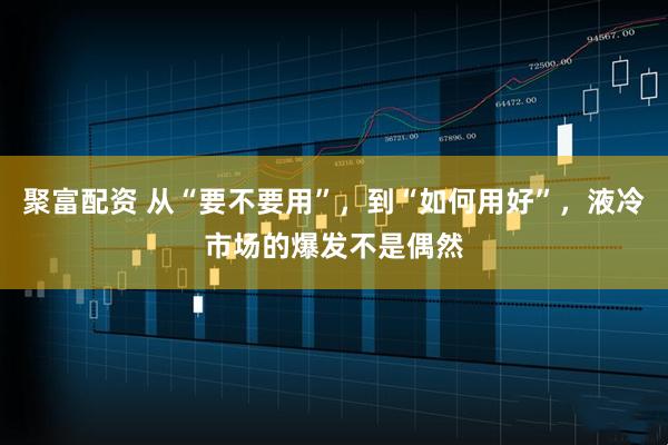聚富配资 从“要不要用”，到“如何用好”，液冷市场的爆发不是偶然