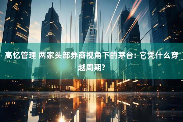 高忆管理 两家头部券商视角下的茅台: 它凭什么穿越周期?