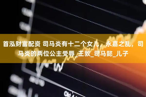 首泓财富配资 司马炎有十二个女儿，永嘉之乱，司马炎的两位公主受辱_王敦_司马懿_儿子