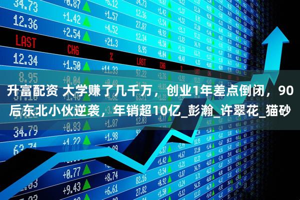 升富配资 大学赚了几千万，创业1年差点倒闭，90后东北小伙逆袭，年销超10亿_彭瀚_许翠花_猫砂