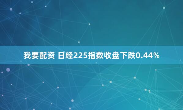 我要配资 日经225指数收盘下跌0.44%
