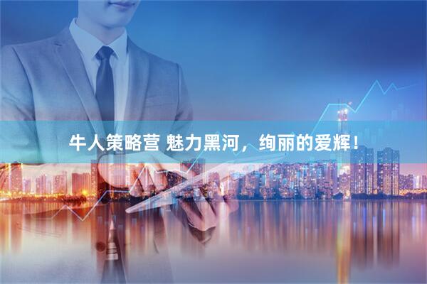 牛人策略营 魅力黑河，绚丽的爱辉！