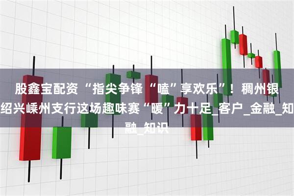股鑫宝配资 “指尖争锋 “嗑”享欢乐”！稠州银行绍兴嵊州支行这场趣味赛“暖”力十足_客户_金融_知识