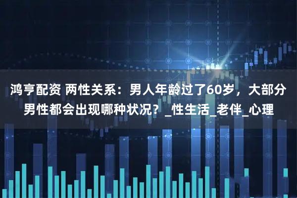 鸿亨配资 两性关系：男人年龄过了60岁，大部分男性都会出现哪种状况？_性生活_老伴_心理