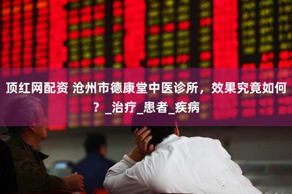 顶红网配资 沧州市德康堂中医诊所，效果究竟如何？_治疗_患者_疾病