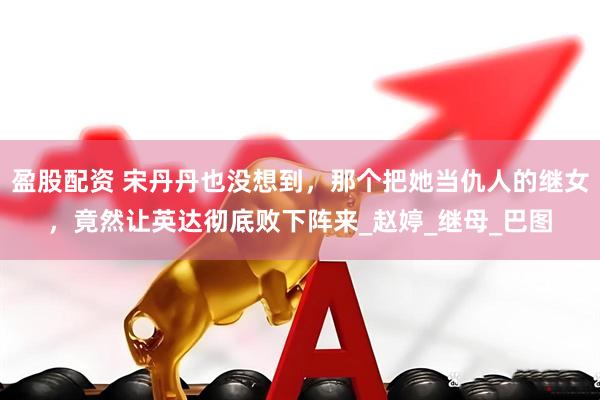 盈股配资 宋丹丹也没想到，那个把她当仇人的继女，竟然让英达彻底败下阵来_赵婷_继母_巴图