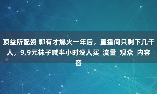 顶益所配资 郭有才爆火一年后，直播间只剩下几千人，9.9元袜子喊半小时没人买_流量_观众_内容