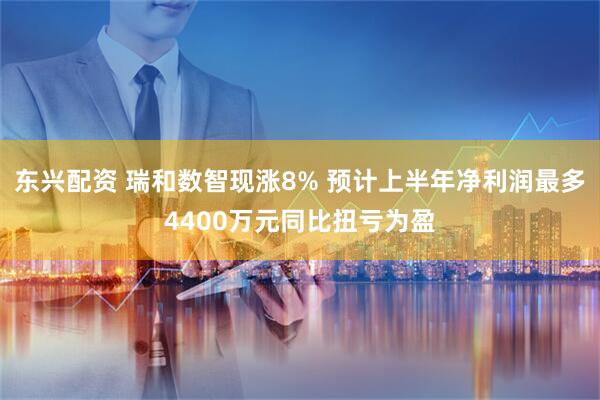 东兴配资 瑞和数智现涨8% 预计上半年净利润最多4400万元同比扭亏为盈