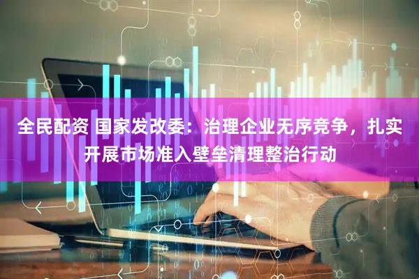 全民配资 国家发改委：治理企业无序竞争，扎实开展市场准入壁垒清理整治行动
