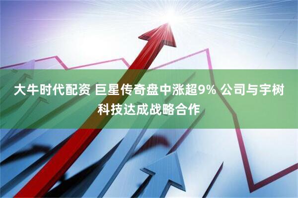 大牛时代配资 巨星传奇盘中涨超9% 公司与宇树科技达成战略合作