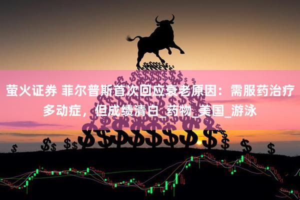 萤火证券 菲尔普斯首次回应衰老原因：需服药治疗多动症，但成绩清白_药物_美国_游泳