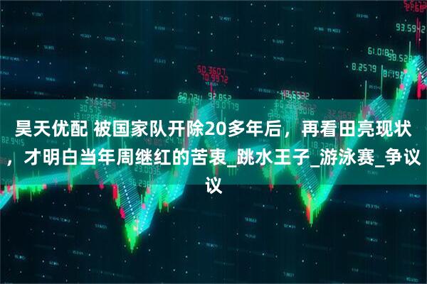 昊天优配 被国家队开除20多年后，再看田亮现状，才明白当年周继红的苦衷_跳水王子_游泳赛_争议