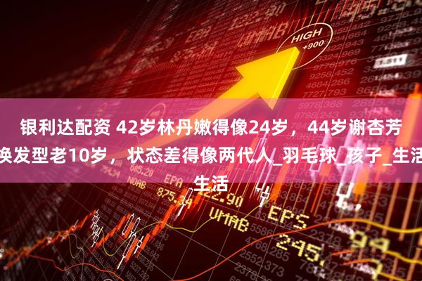 银利达配资 42岁林丹嫩得像24岁，44岁谢杏芳换发型老10岁，状态差得像两代人_羽毛球_孩子_生活