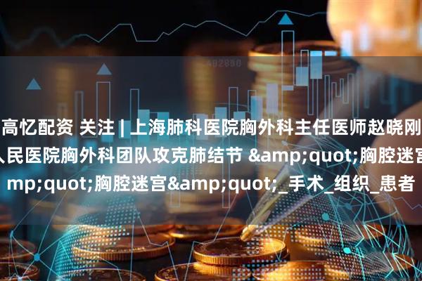 高忆配资 关注 | 上海肺科医院胸外科主任医师赵晓刚教授带领太原市第四人民医院胸外科团队攻克肺结节 &quot;胸腔迷宫&quot;_手术_组织_患者