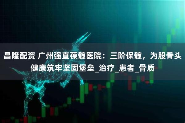 昌隆配资 广州强直葆髋医院：三阶保髋，为股骨头健康筑牢坚固堡垒_治疗_患者_骨质
