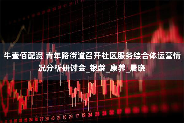 牛壹佰配资 青年路街道召开社区服务综合体运营情况分析研讨会_银龄_康养_晨晓