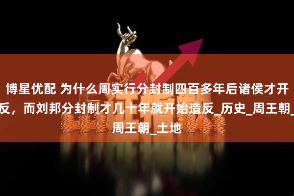 博星优配 为什么周实行分封制四百多年后诸侯才开始造反，而刘邦分封制才几十年就开始造反_历史_周王朝_土地