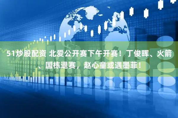 51炒股配资 北爱公开赛下午开赛！丁俊晖、火箭、国栋退赛，赵心童或遇墨菲！