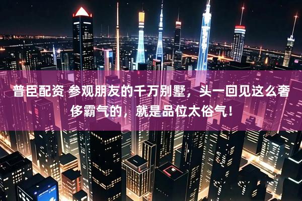 普臣配资 参观朋友的千万别墅，头一回见这么奢侈霸气的，就是品位太俗气！