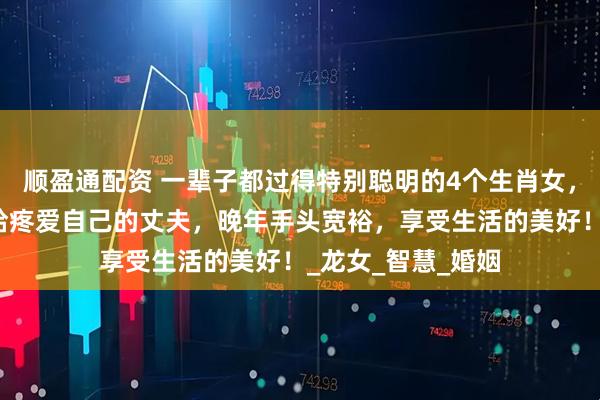 顺盈通配资 一辈子都过得特别聪明的4个生肖女,事业有成就,嫁给疼爱自己的丈夫,晚年手头宽裕,享受生活的美好!_龙女_智慧_婚姻