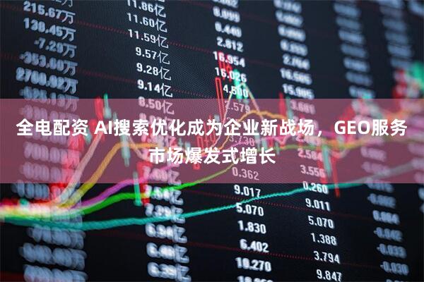 全电配资 AI搜索优化成为企业新战场,GEO服务市场爆发式增长