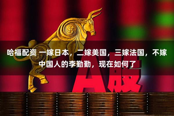 哈福配资 一嫁日本，二嫁美国，三嫁法国，不嫁中国人的李勤勤，现在如何了