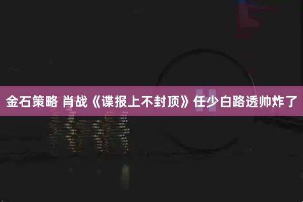 金石策略 肖战《谍报上不封顶》任少白路透帅炸了