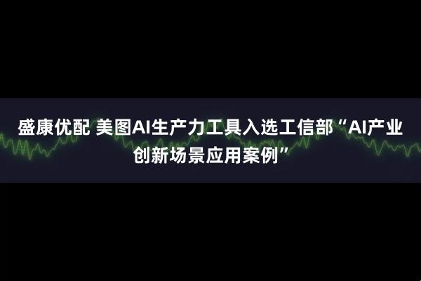 盛康优配 美图AI生产力工具入选工信部“AI产业创新场景应用案例”