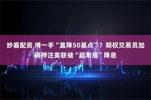 妙嘉配资 博一手“直降50基点”？期权交易员加码押注美联储“超常规”降息