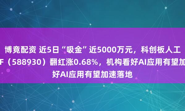 博竟配资 近5日“吸金”近5000万元，科创板人工智能ETF（588930）翻红涨0.68%，机构看好AI应用有望加速落地