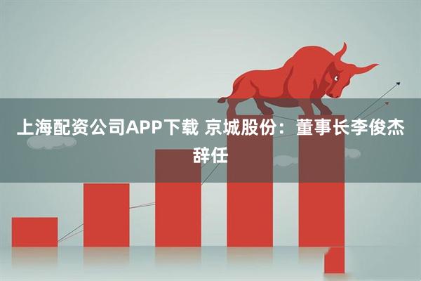 上海配资公司APP下载 京城股份：董事长李俊杰辞任