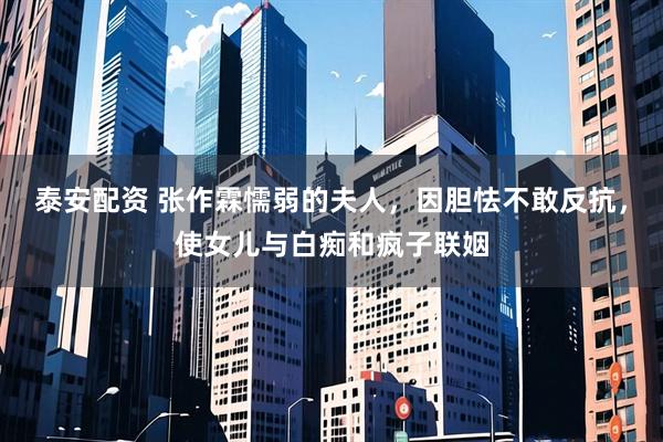 泰安配资 张作霖懦弱的夫人，因胆怯不敢反抗，使女儿与白痴和疯子联姻