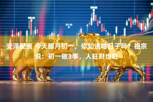 安泽配资 今天腊月初一，你知道啥日子吗？祖宗说：初一做3事，人旺财也旺