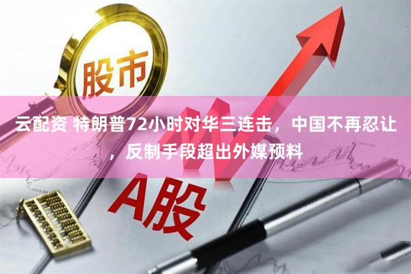 云配资 特朗普72小时对华三连击，中国不再忍让，反制手段超出外媒预料