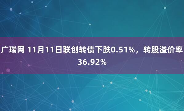 广瑞网 11月11日联创转债下跌0.51%，转股溢价率36.92%